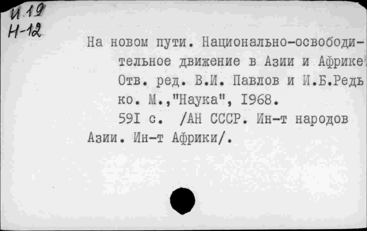 ﻿
На новом пути. Национально-освободительное движение в Азии и Африке Отв. ред. В.И. Павлов и И.Б.Редь ко. М.»"Наука”, 1968.
591 с. /АН СССР. Ин-т народов Азии. Ин-т Африки/.